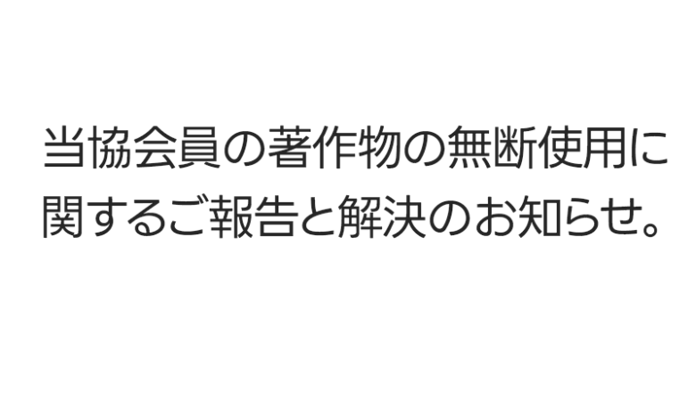 先日、大変遺憾ながら当協会員による著作物の無断使用がございました。 本行為は、当協会における規約およびポリシーにも抵触しており大変厳粛に受け止めております。 当協会は本件を詳らかに発表する社会的責務があると考えており、明示させていただきます。