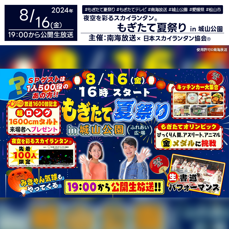 日本スカイランタン協会®です！😊 2024年8月16日（金）愛媛県松山市の城山公園で、「放送1600回記念 もぎたて夏祭り in 城山公園」（主催：南海放送）が開催されます🎊 16:00から20:00まで、夏の一大イベントとして、盛大なお祭りが行われます。 19:00からは、公開生放送も予定されており、スカイランタン®の打上げも行われます❗🎇 このイベントでは、キッチンカーマルシェ、書道パフォーマンス、スカイランタン®飛ばし体験、1600cmの一六タルト配布、みきゃん気球の搭乗体験、県民がスゴ技に挑む「スゴ技チャレンジ」など、多彩なプログラムが満載です！さらに、ゲストにはものまねタレントの「JP」が登場し、番組中に何人に変身できるか挑戦します🎤。 MCは岡内ひかりさん、小川貴弘さん、高野真子さんが担当し、楽しいひとときをお届けします✨。 大切な家族や友人と一緒に、👨‍👨‍👦‍👦夏の思い出を作りませんか？心に残るひとときを、ぜひ城山公園でお楽しみください🌟。 美しい夜空の下で、大切な人と一緒にスカイランタン®を飛ばし、幸せな時間を過ごしましょう🎈。 ［詳細・お問い合わせ先］ 南海放送 制作部 もぎたてテレビ mogitate@rnb.co.jp