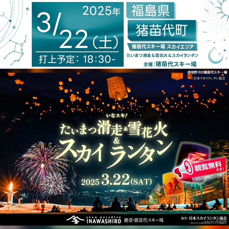 日本スカイランタン協会®です！😊 2025年3月22日（土）福島県猪苗代町の猪苗代スキー場にて「たいまつ滑走＆雪花火＆スカイランタンイベント（主催：猪苗代スキー場）」が開催されます🎊 3月22日（土）夜、澄みきった冬空の下で幻想的なたいまつ滑走、華やかに彩る雪花火、そして願いを込めたスカイランタン®の打ち上げが行われます❗❗❗ 観覧は無料ですので、ご近隣の方はぜひお越しください❗❗ ⛷ゲレンデを駆け抜ける幻想的な滑走✨ 🎆猪苗代の澄んだ夜空を彩る豪華な雪花火🎇 🎈願いを込めて舞い上がるスカイランタン®が、冬の夜空を美しく照らします🌌✨ さらに、未来を担う猪苗代高校の生徒たちが、それぞれの願いを込めてスカイランタン®を夜空へ放ちます🌠 一般の方もスカイランタン®の打ち上げに参加可能ですが、数量限定ですのでお早めに✨ 👨‍👨‍👦‍👦ご家族やご友人と一緒に過ごす特別な夜💫 心温まる光景の数々が、あなたの思い出に刻まれることでしょう💖✨ 幻想的な夜空を眺めながら、大切な人と素敵な時間をお楽しみください😊🎶 ［詳細・お問い合わせ先］ 猪苗代スキー場 ☎ 0242-62-5100 🔗 [公式サイト](https://www.inawashiro-ski.com/event/26/)